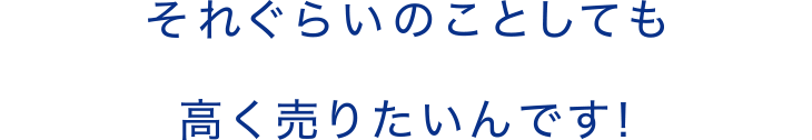 それぐらいのことしても高く売りたいんです！ 